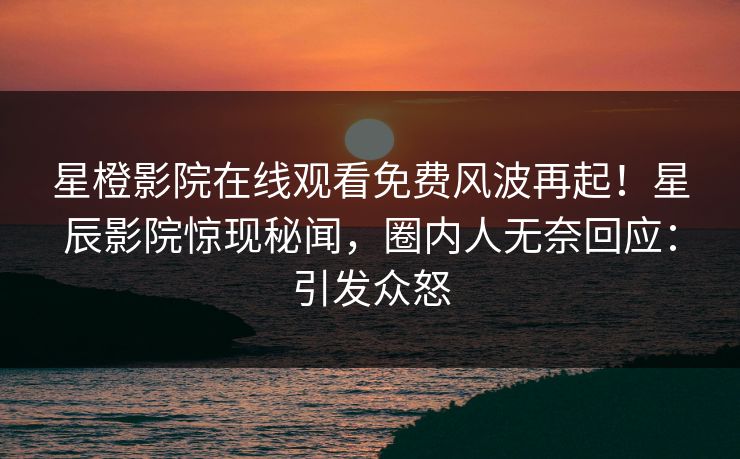 星橙影院在线观看免费风波再起！星辰影院惊现秘闻，圈内人无奈回应：引发众怒