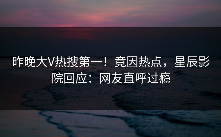 昨晚大V热搜第一！竟因热点，星辰影院回应：网友直呼过瘾