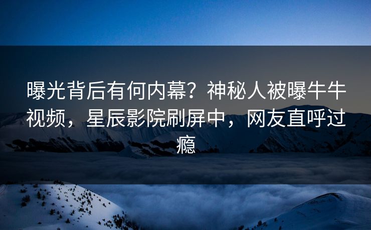 曝光背后有何内幕？神秘人被曝牛牛视频，星辰影院刷屏中，网友直呼过瘾