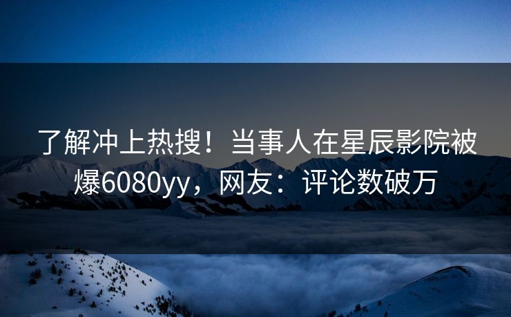 了解冲上热搜！当事人在星辰影院被爆6080yy，网友：评论数破万