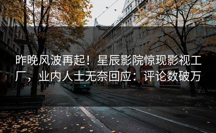 昨晚风波再起！星辰影院惊现影视工厂，业内人士无奈回应：评论数破万