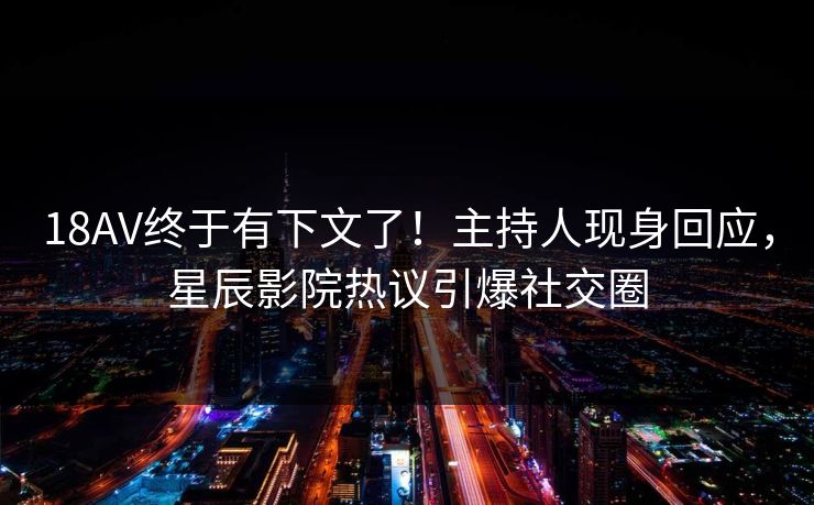 18AV终于有下文了！主持人现身回应，星辰影院热议引爆社交圈