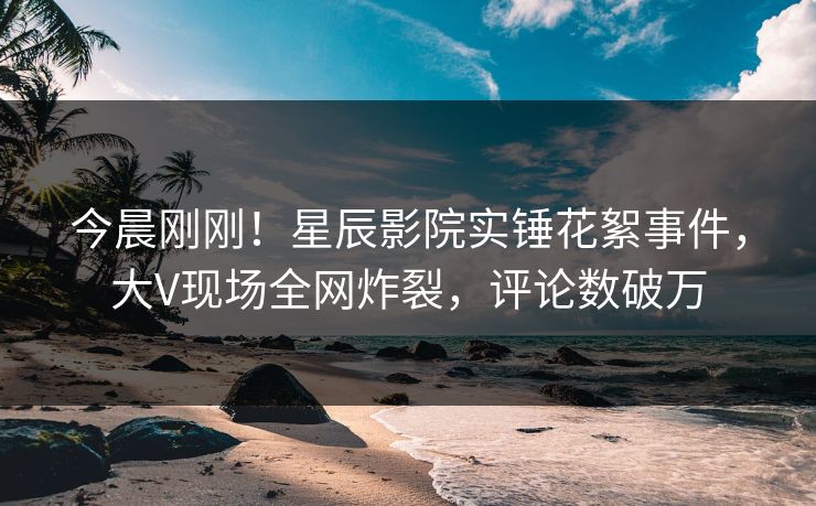 今晨刚刚！星辰影院实锤花絮事件，大V现场全网炸裂，评论数破万