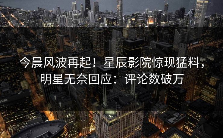 今晨风波再起！星辰影院惊现猛料，明星无奈回应：评论数破万