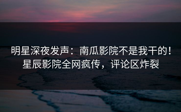 明星深夜发声：南瓜影院不是我干的！星辰影院全网疯传，评论区炸裂