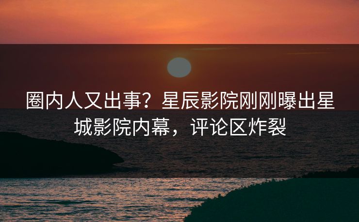 圈内人又出事？星辰影院刚刚曝出星城影院内幕，评论区炸裂