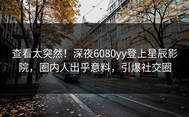 查看太突然！深夜6080yy登上星辰影院，圈内人出乎意料，引爆社交圈