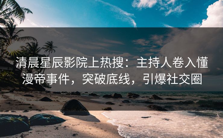 清晨星辰影院上热搜：主持人卷入懂漫帝事件，突破底线，引爆社交圈