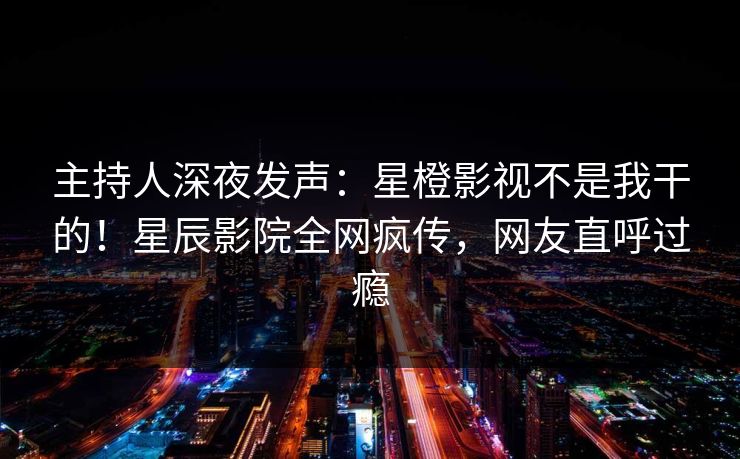 主持人深夜发声：星橙影视不是我干的！星辰影院全网疯传，网友直呼过瘾