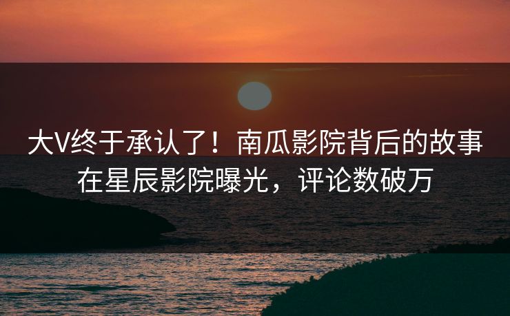 大V终于承认了！南瓜影院背后的故事在星辰影院曝光，评论数破万