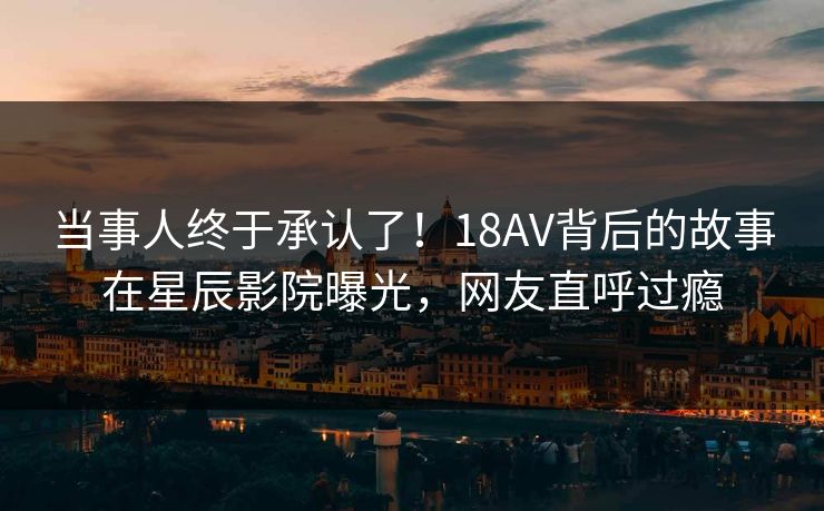 当事人终于承认了！18AV背后的故事在星辰影院曝光，网友直呼过瘾