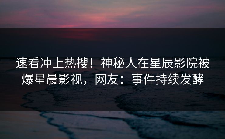 速看冲上热搜!神秘人在星辰影院被爆星晨影视,网友:事件持续发酵