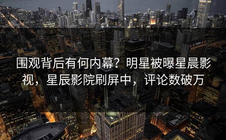 围观背后有何内幕？明星被曝星晨影视，星辰影院刷屏中，评论数破万
