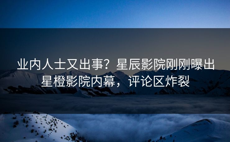 业内人士又出事？星辰影院刚刚曝出星橙影院内幕，评论区炸裂