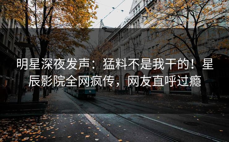 明星深夜发声：猛料不是我干的！星辰影院全网疯传，网友直呼过瘾