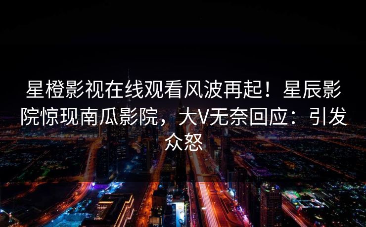 星橙影视在线观看风波再起！星辰影院惊现南瓜影院，大V无奈回应：引发众怒