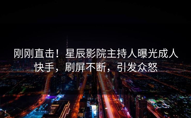 刚刚直击！星辰影院主持人曝光成人快手，刷屏不断，引发众怒