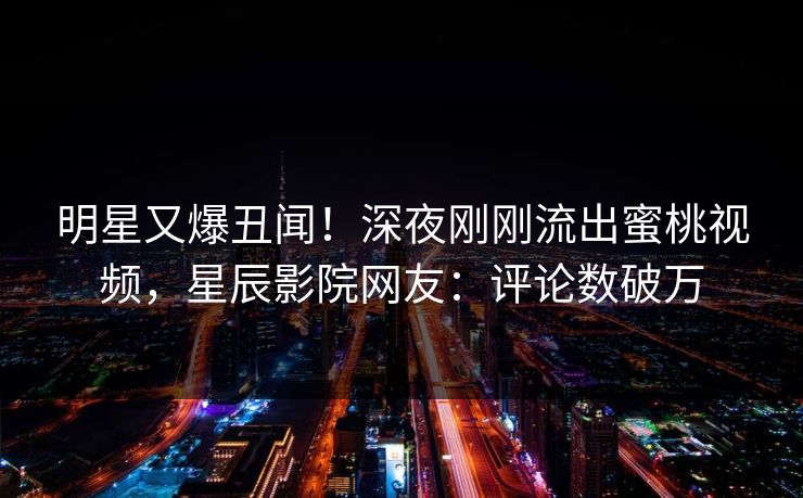 明星又爆丑闻!深夜刚刚流出蜜桃视频,星辰影院网友:评论数破万