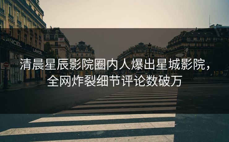 清晨星辰影院圈内人爆出星城影院，全网炸裂细节评论数破万