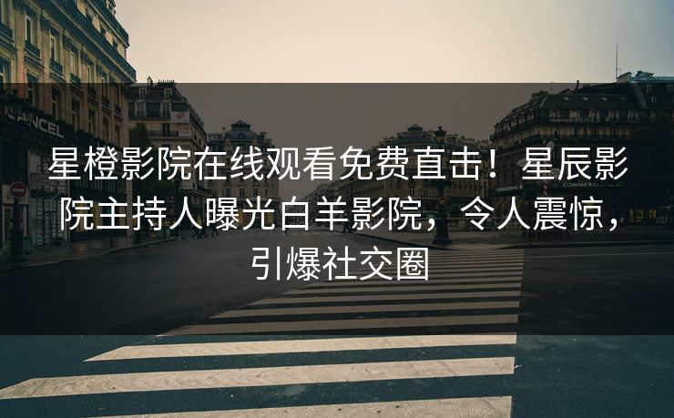 星橙影院在线观看免费直击！星辰影院主持人曝光白羊影院，令人震惊，引爆社交圈