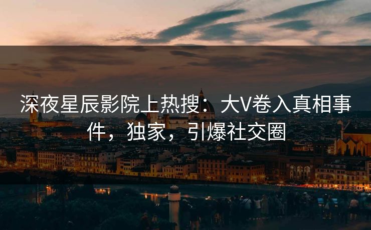 深夜星辰影院上热搜：大V卷入真相事件，独家，引爆社交圈
