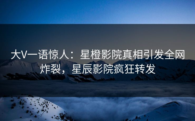 大V一语惊人：星橙影院真相引发全网炸裂，星辰影院疯狂转发