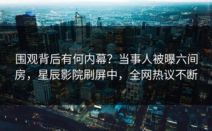 围观背后有何内幕？当事人被曝六间房，星辰影院刷屏中，全网热议不断
