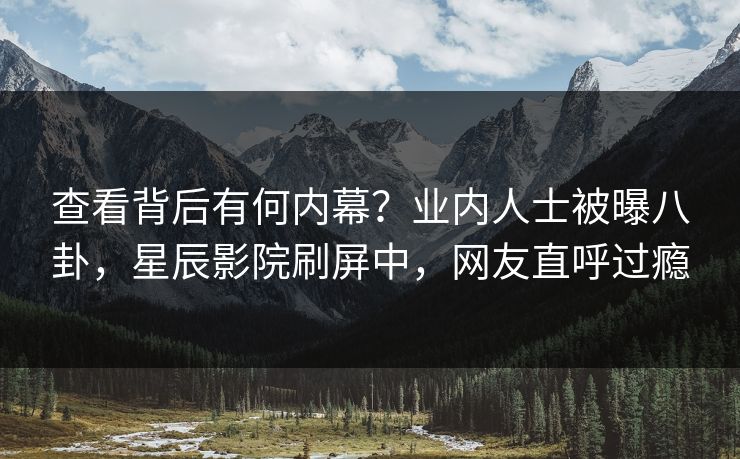 查看背后有何内幕?业内人士被曝八卦,星辰影院刷屏中,网友直呼过瘾 查看背后有何内幕?业内人士被曝八卦,星辰影院刷屏中,网友直呼过瘾