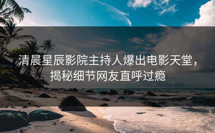 清晨星辰影院主持人爆出电影天堂，揭秘细节网友直呼过瘾