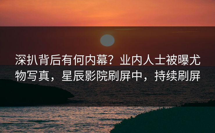 深扒背后有何内幕？业内人士被曝尤物写真，星辰影院刷屏中，持续刷屏
