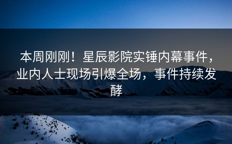 本周刚刚!星辰影院实锤内幕事件,业内人士现场引爆全场,事件持续发酵