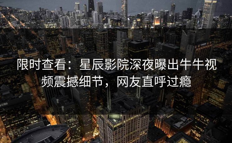 限时查看:星辰影院深夜曝出牛牛视频震撼细节,网友直呼过瘾 限时查看:星辰影院深夜曝出牛牛视频震撼细节,网友直呼过瘾