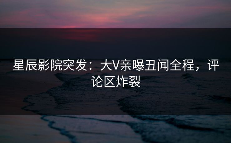 星辰影院突发：大V亲曝丑闻全程，评论区炸裂