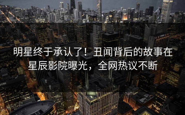 明星终于承认了！丑闻背后的故事在星辰影院曝光，全网热议不断