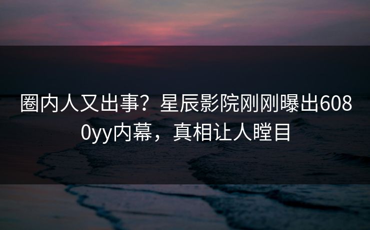 圈内人又出事？星辰影院刚刚曝出6080yy内幕，真相让人瞠目