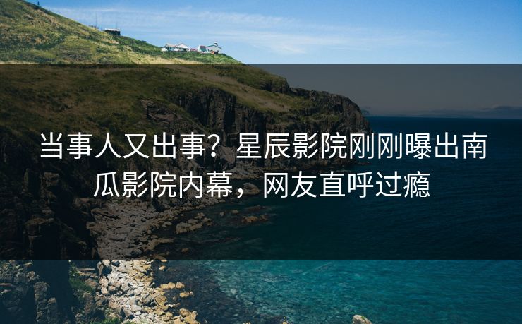 当事人又出事？星辰影院刚刚曝出南瓜影院内幕，网友直呼过瘾