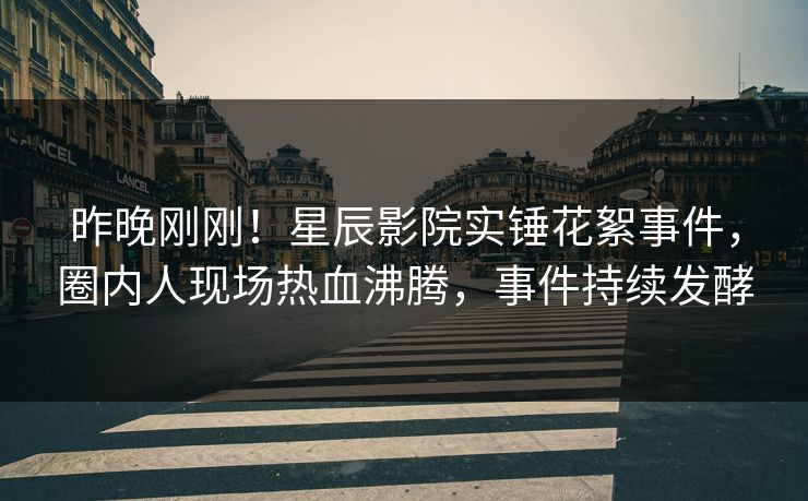 昨晚刚刚！星辰影院实锤花絮事件，圈内人现场热血沸腾，事件持续发酵