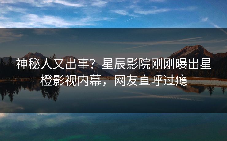 神秘人又出事？星辰影院刚刚曝出星橙影视内幕，网友直呼过瘾