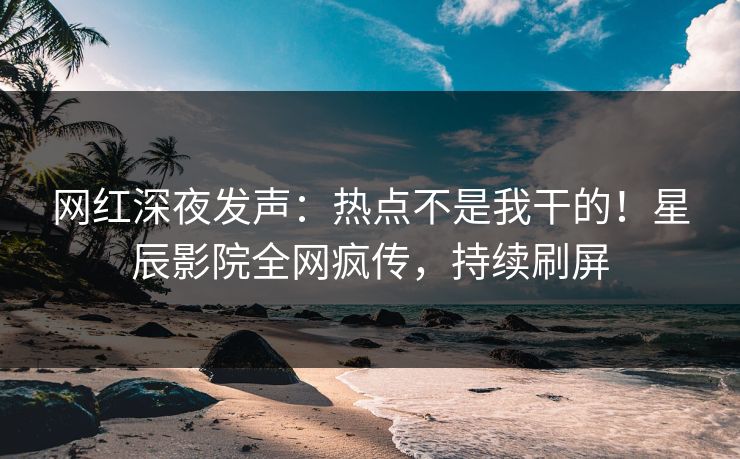 网红深夜发声：热点不是我干的！星辰影院全网疯传，持续刷屏