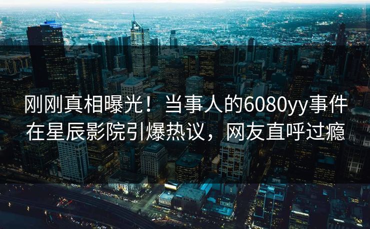 刚刚真相曝光！当事人的6080yy事件在星辰影院引爆热议，网友直呼过瘾