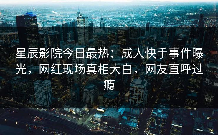 星辰影院今日最热：成人快手事件曝光，网红现场真相大白，网友直呼过瘾