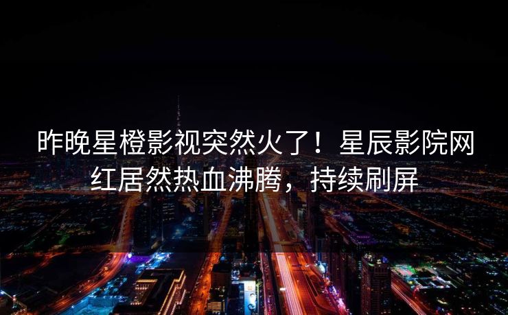 昨晚星橙影视突然火了！星辰影院网红居然热血沸腾，持续刷屏