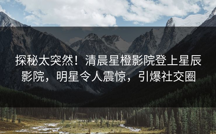 探秘太突然！清晨星橙影院登上星辰影院，明星令人震惊，引爆社交圈