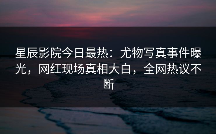 星辰影院今日最热：尤物写真事件曝光，网红现场真相大白，全网热议不断
