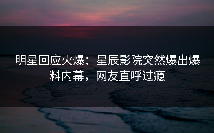 明星回应火爆：星辰影院突然爆出爆料内幕，网友直呼过瘾