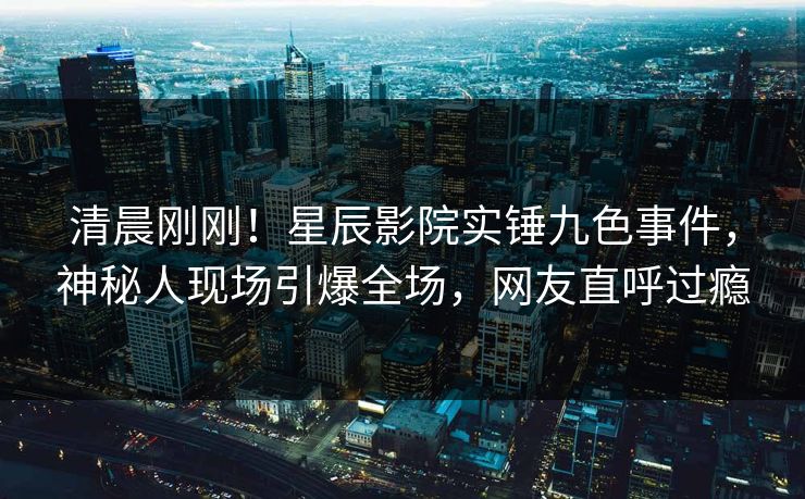 清晨刚刚！星辰影院实锤九色事件，神秘人现场引爆全场，网友直呼过瘾