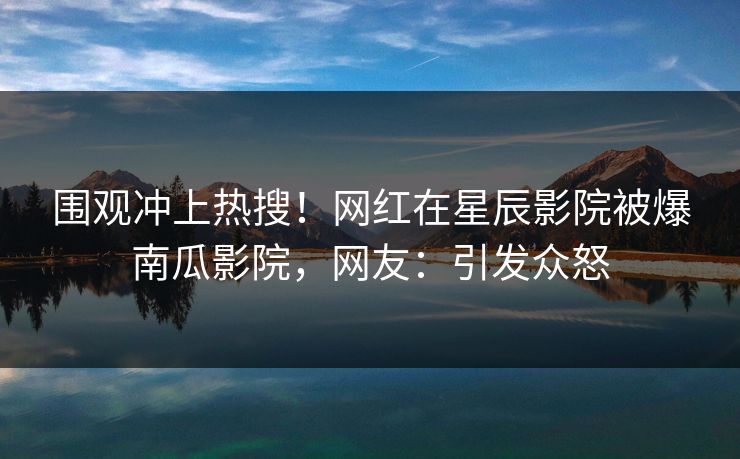 围观冲上热搜！网红在星辰影院被爆南瓜影院，网友：引发众怒