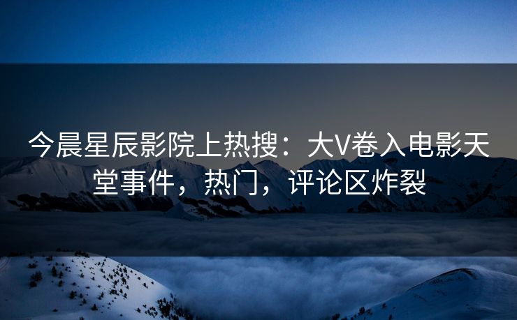 今晨星辰影院上热搜：大V卷入电影天堂事件，热门，评论区炸裂