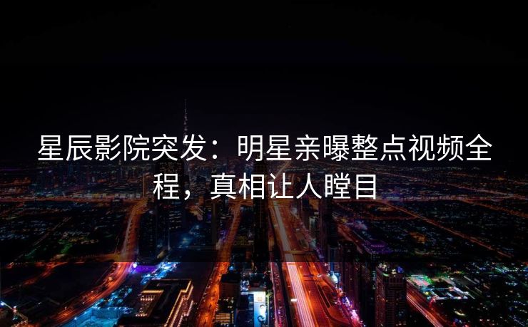 星辰影院突发：明星亲曝整点视频全程，真相让人瞠目