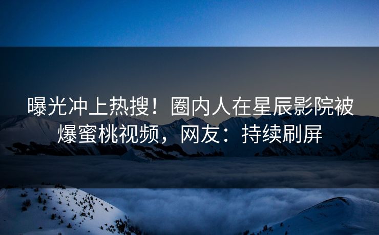 曝光冲上热搜！圈内人在星辰影院被爆蜜桃视频，网友：持续刷屏